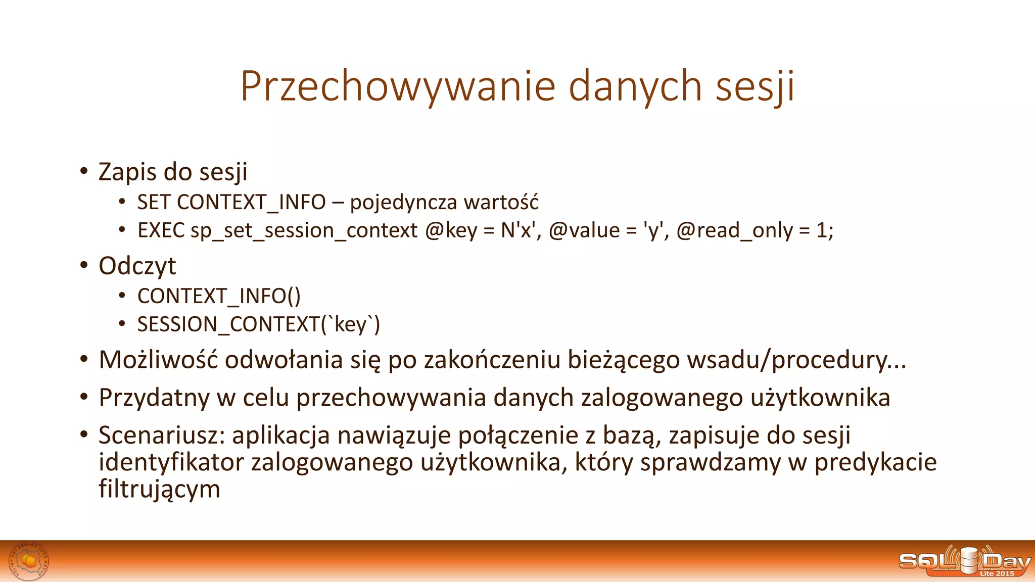 Przechowywanie danych sesji
• Zapis do sesji
• SET CONTEXT_INFO – pojedyncza wartość
• EXEC sp_set_session_context @key = N'x', @value = 'y', @read_only = 1;
• Odczyt
• CONTEXT_INFO()
• SESSION_CONTEXT(`key`)
• Możliwość odwołania się po zakończeniu bieżącego wsadu/procedury...
• Przydatny w celu przechowywania danych zalogowanego użytkownika
• Scenariusz: aplikacja nawiązuje połączenie z bazą, zapisuje do sesji
identyfikator zalogowanego użytkownika, który sprawdzamy w predykacie
filtrującym
 