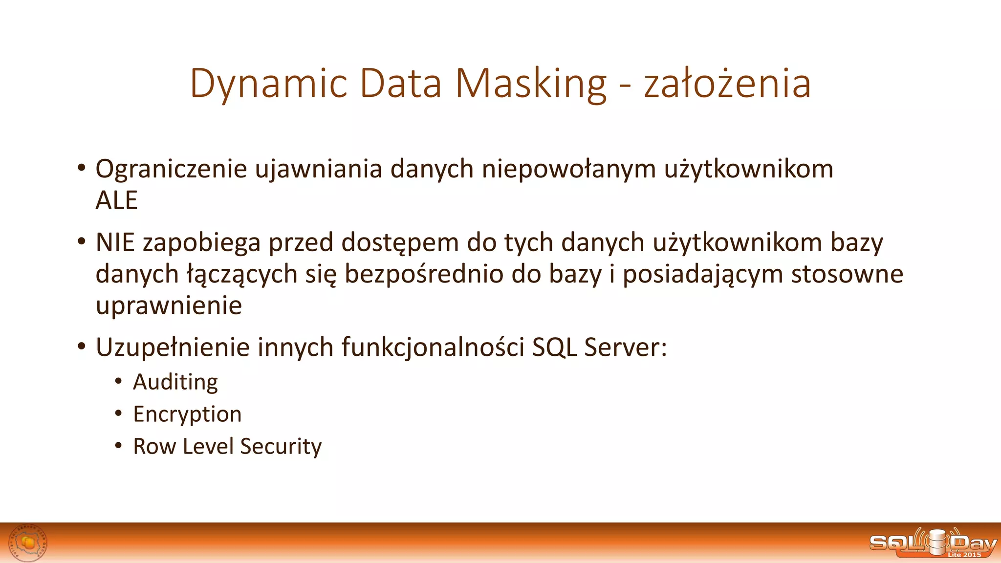 Dynamic Data Masking - założenia
• Ograniczenie ujawniania danych niepowołanym użytkownikom
ALE
• NIE zapobiega przed dostępem do tych danych użytkownikom bazy
danych łączących się bezpośrednio do bazy i posiadającym stosowne
uprawnienie
• Uzupełnienie innych funkcjonalności SQL Server:
• Auditing
• Encryption
• Row Level Security
 