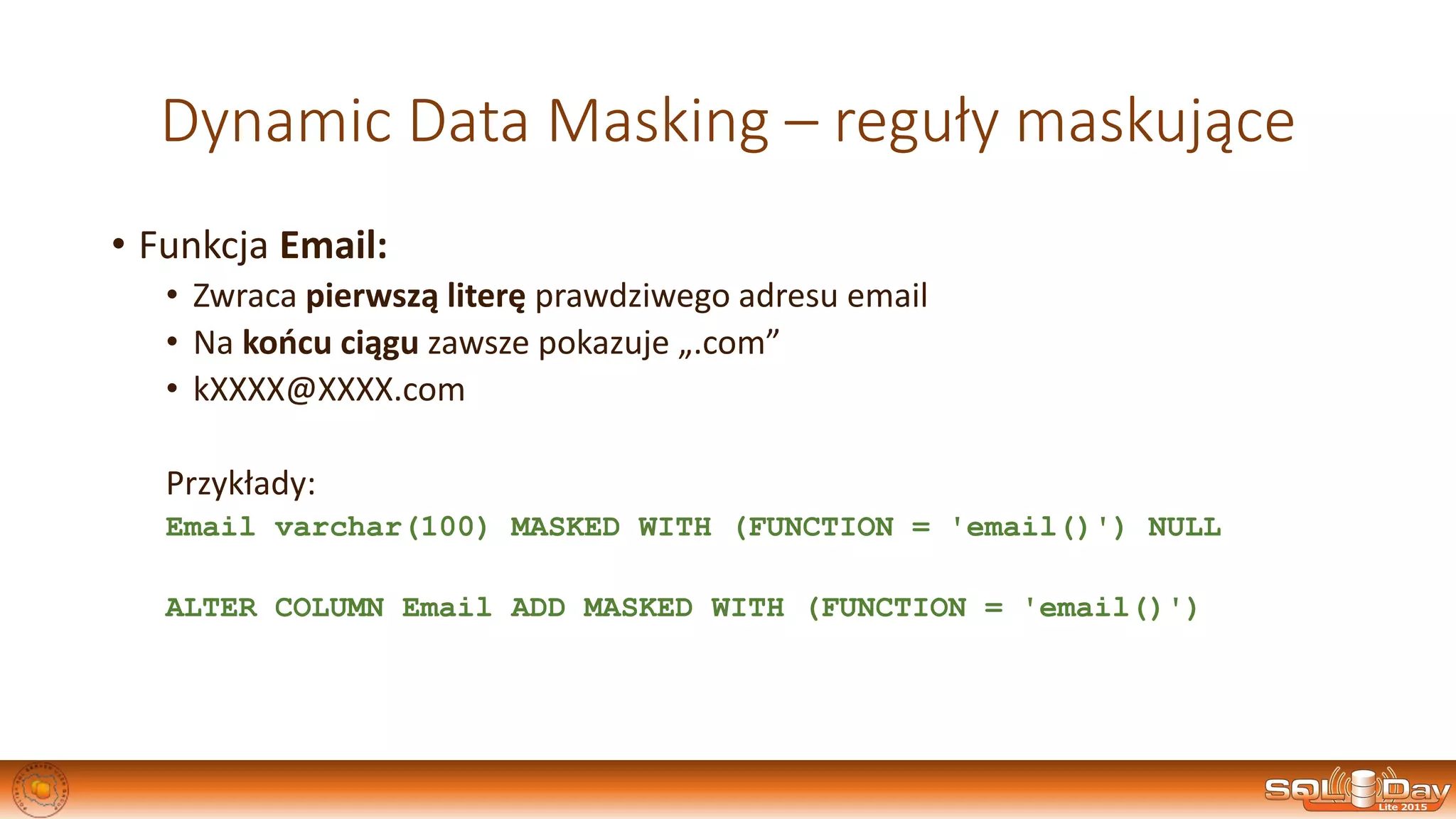 Dynamic Data Masking – reguły maskujące
• Funkcja Email:
• Zwraca pierwszą literę prawdziwego adresu email
• Na końcu ciągu zawsze pokazuje „.com”
• kXXXX@XXXX.com
Przykłady:
Email varchar(100) MASKED WITH (FUNCTION = 'email()') NULL
ALTER COLUMN Email ADD MASKED WITH (FUNCTION = 'email()')
 