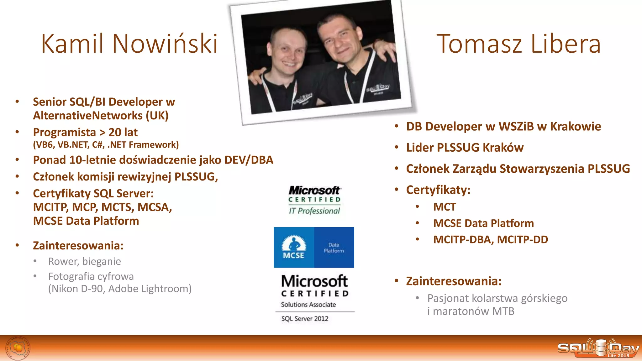 Kamil Nowiński Tomasz Libera
• DB Developer w WSZiB w Krakowie
• Lider PLSSUG Kraków
• Członek Zarządu Stowarzyszenia PLSSUG
• Certyfikaty:
• MCT
• MCSE Data Platform
• MCITP-DBA, MCITP-DD
• Zainteresowania:
• Pasjonat kolarstwa górskiego
i maratonów MTB
• Senior SQL/BI Developer w
AlternativeNetworks (UK)
• Programista > 20 lat
(VB6, VB.NET, C#, .NET Framework)
• Ponad 10-letnie doświadczenie jako DEV/DBA
• Członek komisji rewizyjnej PLSSUG,
• Certyfikaty SQL Server:
MCITP, MCP, MCTS, MCSA,
MCSE Data Platform
• Zainteresowania:
• Rower, bieganie
• Fotografia cyfrowa
(Nikon D-90, Adobe Lightroom)
 