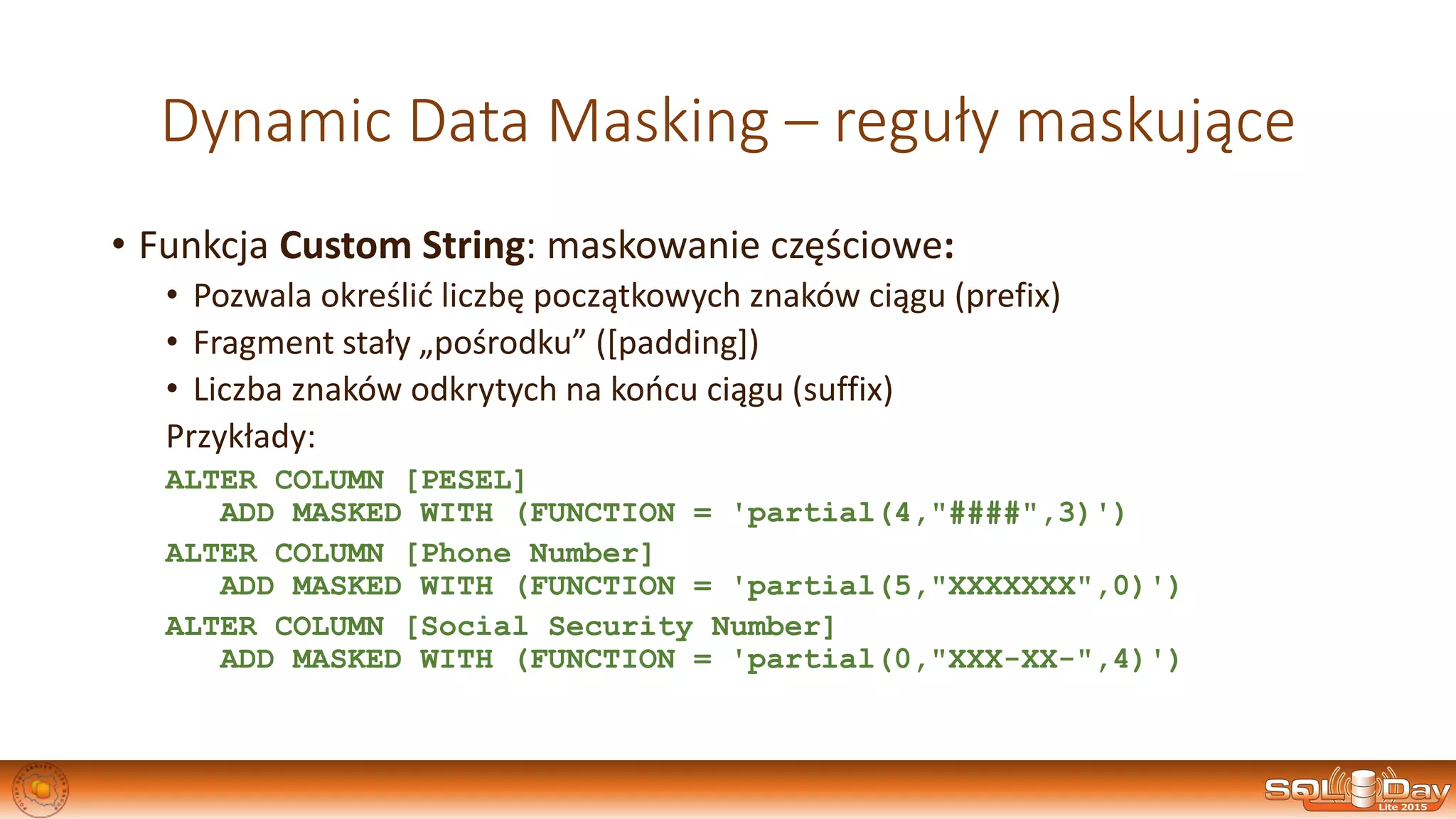 Dynamic Data Masking – reguły maskujące
• Funkcja Custom String: maskowanie częściowe:
• Pozwala określić liczbę początkowych znaków ciągu (prefix)
• Fragment stały „pośrodku” ([padding])
• Liczba znaków odkrytych na końcu ciągu (suffix)
Przykłady:
ALTER COLUMN [PESEL]
ADD MASKED WITH (FUNCTION = 'partial(4,"####",3)')
ALTER COLUMN [Phone Number]
ADD MASKED WITH (FUNCTION = 'partial(5,"XXXXXXX",0)')
ALTER COLUMN [Social Security Number]
ADD MASKED WITH (FUNCTION = 'partial(0,"XXX-XX-",4)')
 
