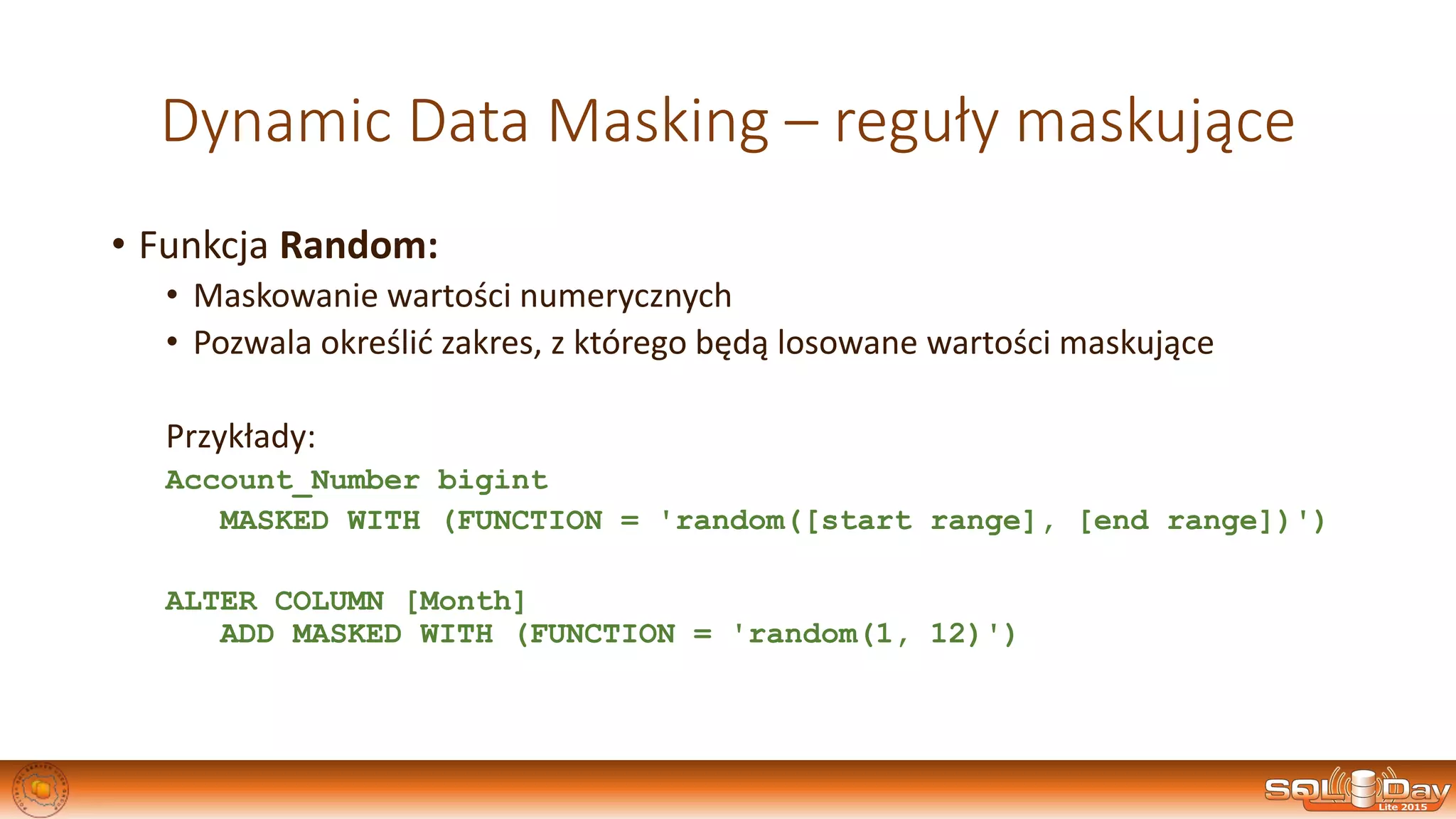 Dynamic Data Masking – reguły maskujące
• Funkcja Random:
• Maskowanie wartości numerycznych
• Pozwala określić zakres, z którego będą losowane wartości maskujące
Przykłady:
Account_Number bigint
MASKED WITH (FUNCTION = 'random([start range], [end range])')
ALTER COLUMN [Month]
ADD MASKED WITH (FUNCTION = 'random(1, 12)')
 