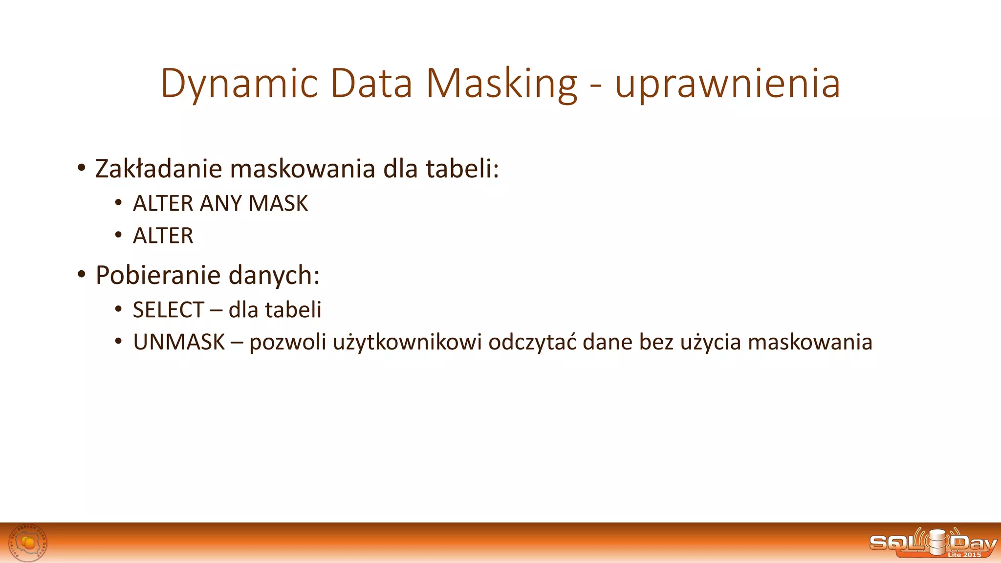 Dynamic Data Masking - uprawnienia
• Zakładanie maskowania dla tabeli:
• ALTER ANY MASK
• ALTER
• Pobieranie danych:
• SELECT – dla tabeli
• UNMASK – pozwoli użytkownikowi odczytać dane bez użycia maskowania
 