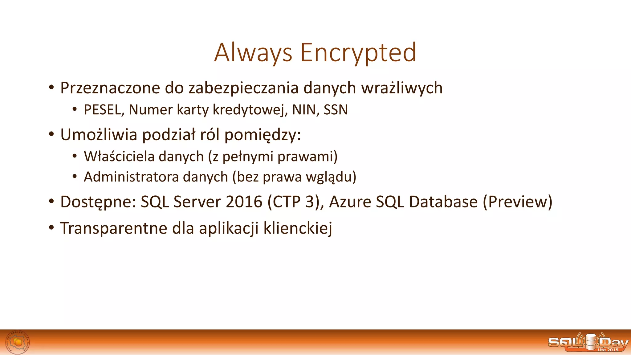 Always Encrypted
• Przeznaczone do zabezpieczania danych wrażliwych
• PESEL, Numer karty kredytowej, NIN, SSN
• Umożliwia podział ról pomiędzy:
• Właściciela danych (z pełnymi prawami)
• Administratora danych (bez prawa wglądu)
• Dostępne: SQL Server 2016 (CTP 3), Azure SQL Database (Preview)
• Transparentne dla aplikacji klienckiej
 