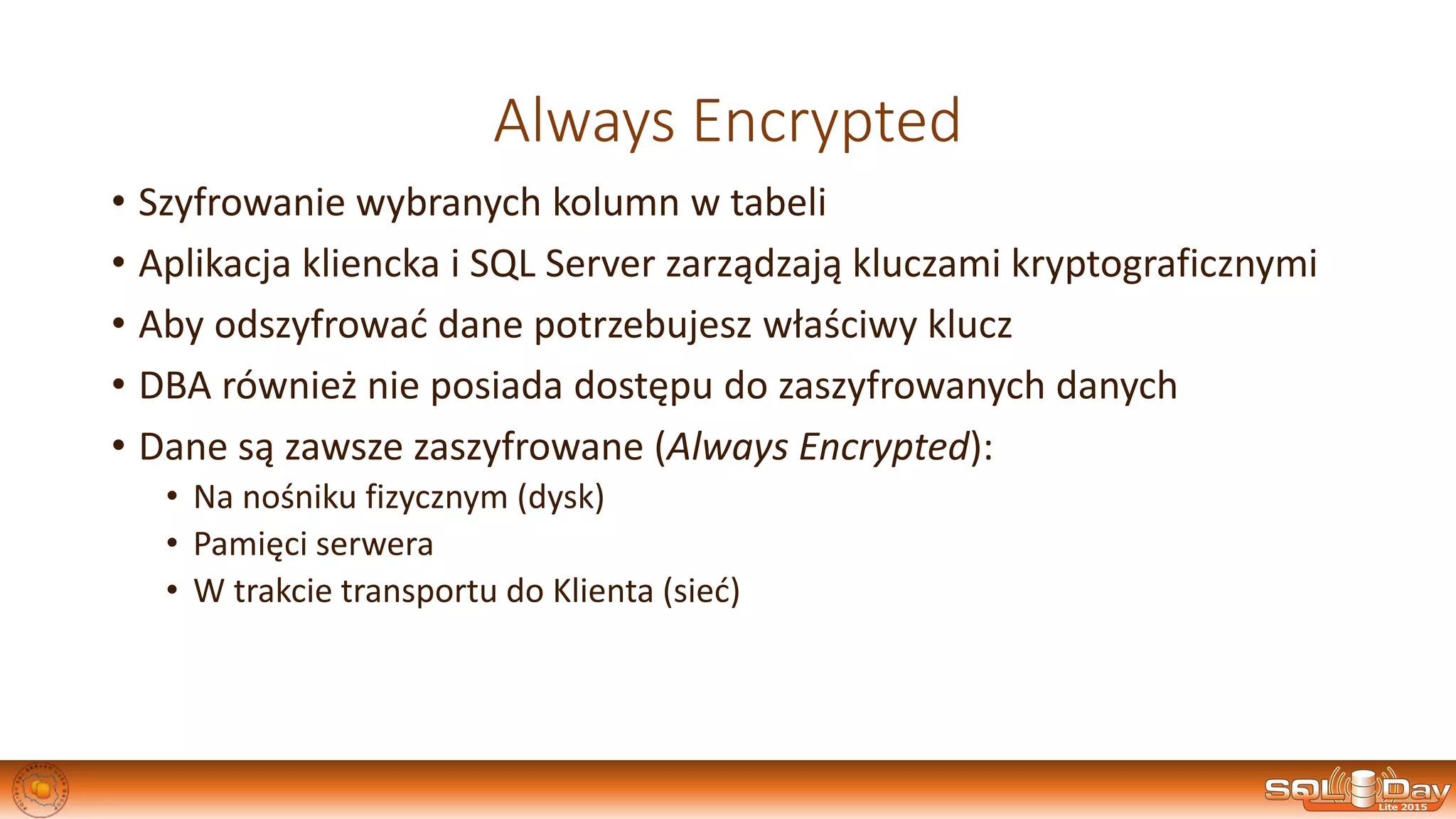 Always Encrypted
• Szyfrowanie wybranych kolumn w tabeli
• Aplikacja kliencka i SQL Server zarządzają kluczami kryptograficznymi
• Aby odszyfrować dane potrzebujesz właściwy klucz
• DBA również nie posiada dostępu do zaszyfrowanych danych
• Dane są zawsze zaszyfrowane (Always Encrypted):
• Na nośniku fizycznym (dysk)
• Pamięci serwera
• W trakcie transportu do Klienta (sieć)
 