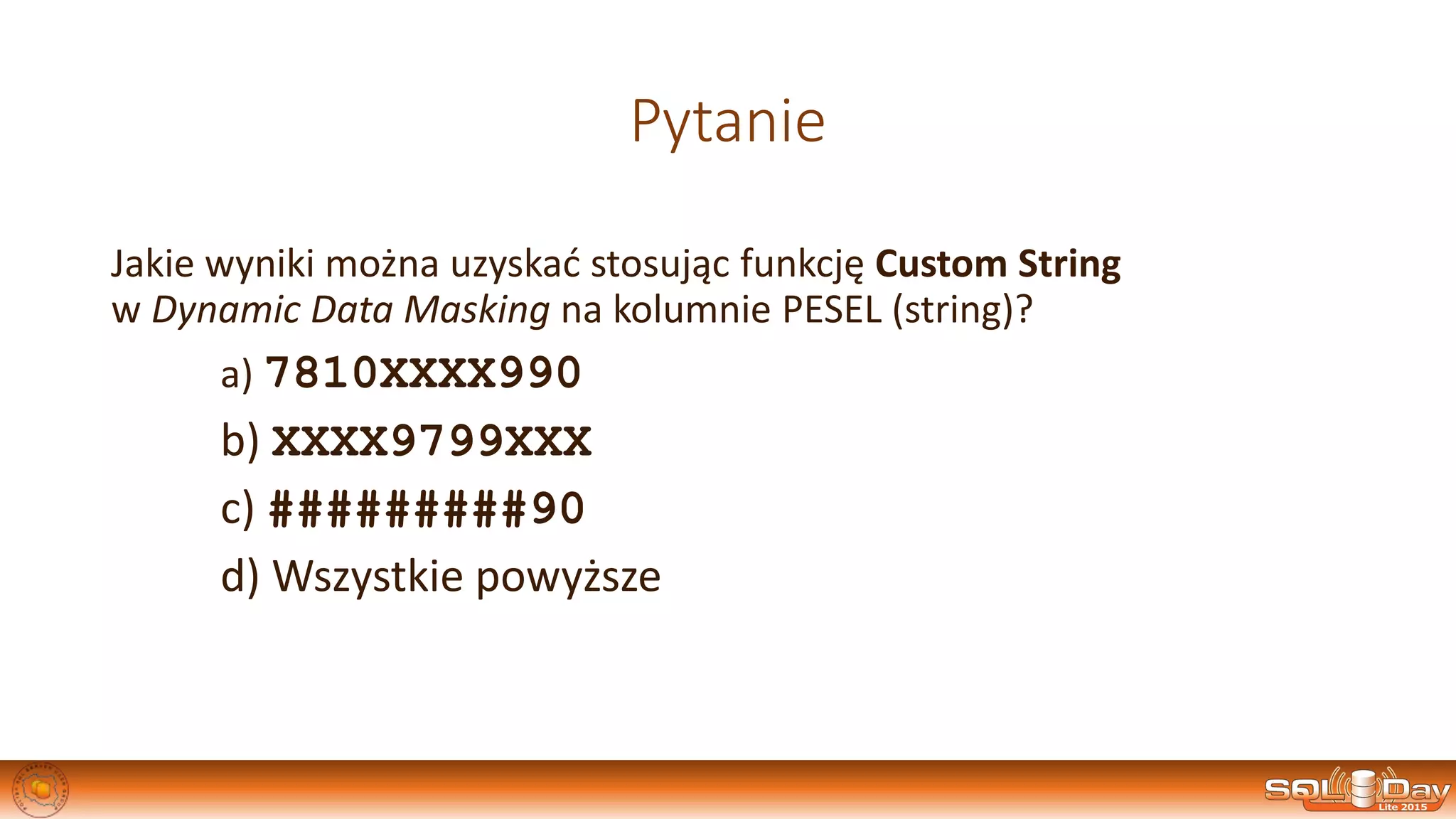 Pytanie
Jakie wyniki można uzyskać stosując funkcję Custom String
w Dynamic Data Masking na kolumnie PESEL (string)?
a) 7810XXXX990
b) XXXX9799XXX
c) #########90
d) Wszystkie powyższe
 