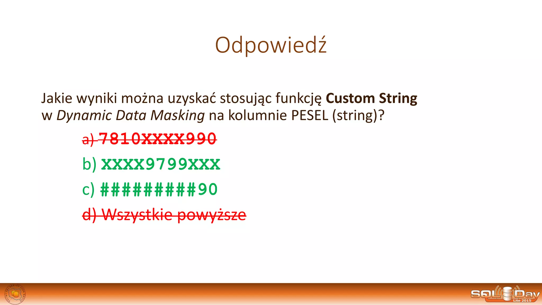 Odpowiedź
Jakie wyniki można uzyskać stosując funkcję Custom String
w Dynamic Data Masking na kolumnie PESEL (string)?
a) 7810XXXX990
b) XXXX9799XXX
c) #########90
d) Wszystkie powyższe
 