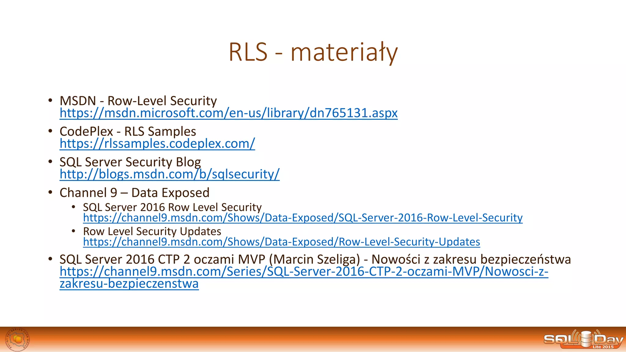 RLS - materiały
• MSDN - Row-Level Security
https://msdn.microsoft.com/en-us/library/dn765131.aspx
• CodePlex - RLS Samples
https://rlssamples.codeplex.com/
• SQL Server Security Blog
http://blogs.msdn.com/b/sqlsecurity/
• Channel 9 – Data Exposed
• SQL Server 2016 Row Level Security
https://channel9.msdn.com/Shows/Data-Exposed/SQL-Server-2016-Row-Level-Security
• Row Level Security Updates
https://channel9.msdn.com/Shows/Data-Exposed/Row-Level-Security-Updates
• SQL Server 2016 CTP 2 oczami MVP (Marcin Szeliga) - Nowości z zakresu bezpieczeństwa
https://channel9.msdn.com/Series/SQL-Server-2016-CTP-2-oczami-MVP/Nowosci-z-
zakresu-bezpieczenstwa
 