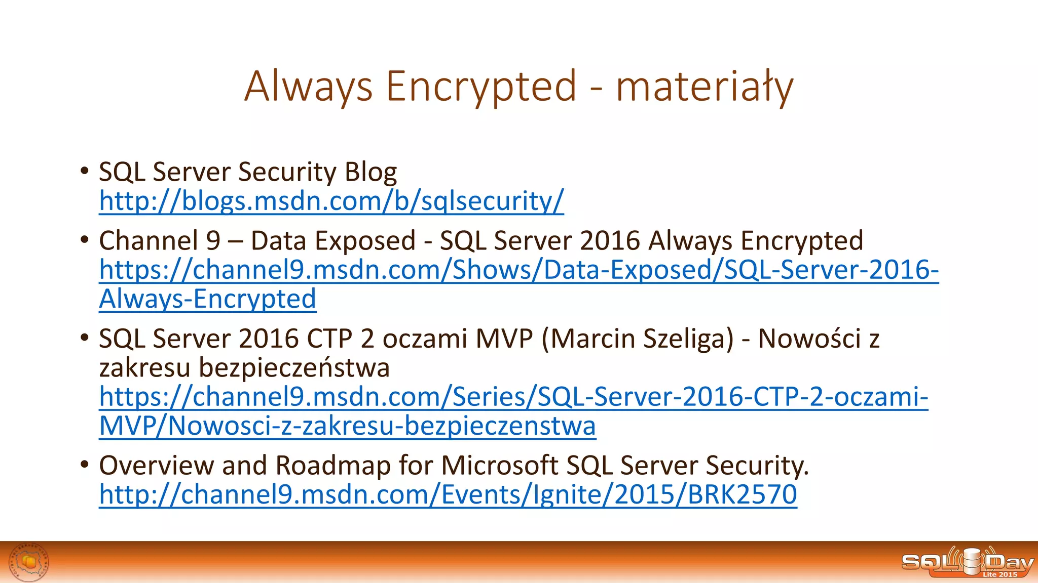 Always Encrypted - materiały
• SQL Server Security Blog
http://blogs.msdn.com/b/sqlsecurity/
• Channel 9 – Data Exposed - SQL Server 2016 Always Encrypted
https://channel9.msdn.com/Shows/Data-Exposed/SQL-Server-2016-
Always-Encrypted
• SQL Server 2016 CTP 2 oczami MVP (Marcin Szeliga) - Nowości z
zakresu bezpieczeństwa
https://channel9.msdn.com/Series/SQL-Server-2016-CTP-2-oczami-
MVP/Nowosci-z-zakresu-bezpieczenstwa
• Overview and Roadmap for Microsoft SQL Server Security.
http://channel9.msdn.com/Events/Ignite/2015/BRK2570
 