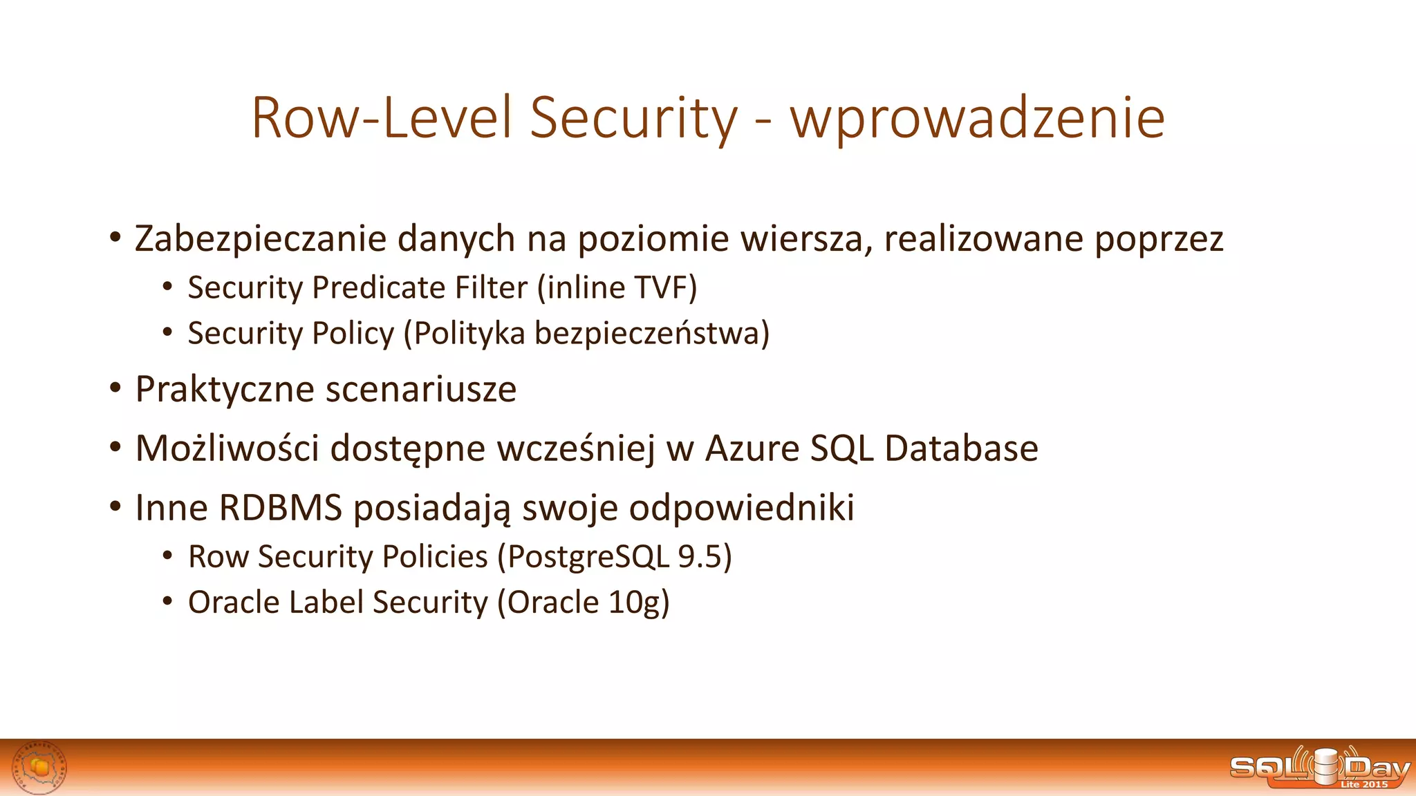 Row-Level Security - wprowadzenie
• Zabezpieczanie danych na poziomie wiersza, realizowane poprzez
• Security Predicate Filter (inline TVF)
• Security Policy (Polityka bezpieczeństwa)
• Praktyczne scenariusze
• Możliwości dostępne wcześniej w Azure SQL Database
• Inne RDBMS posiadają swoje odpowiedniki
• Row Security Policies (PostgreSQL 9.5)
• Oracle Label Security (Oracle 10g)
 