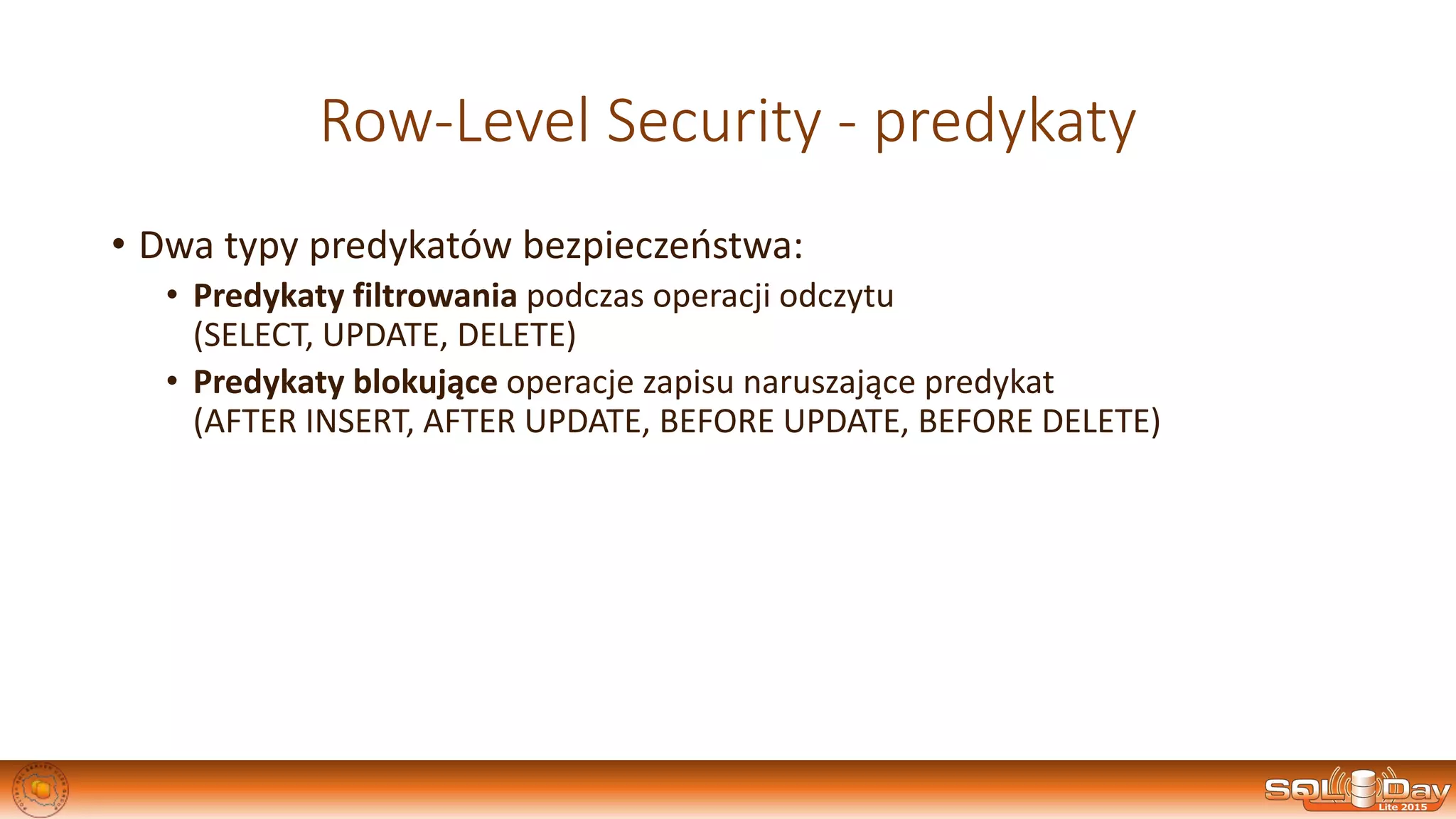 Row-Level Security - predykaty
• Dwa typy predykatów bezpieczeństwa:
• Predykaty filtrowania podczas operacji odczytu
(SELECT, UPDATE, DELETE)
• Predykaty blokujące operacje zapisu naruszające predykat
(AFTER INSERT, AFTER UPDATE, BEFORE UPDATE, BEFORE DELETE)
 