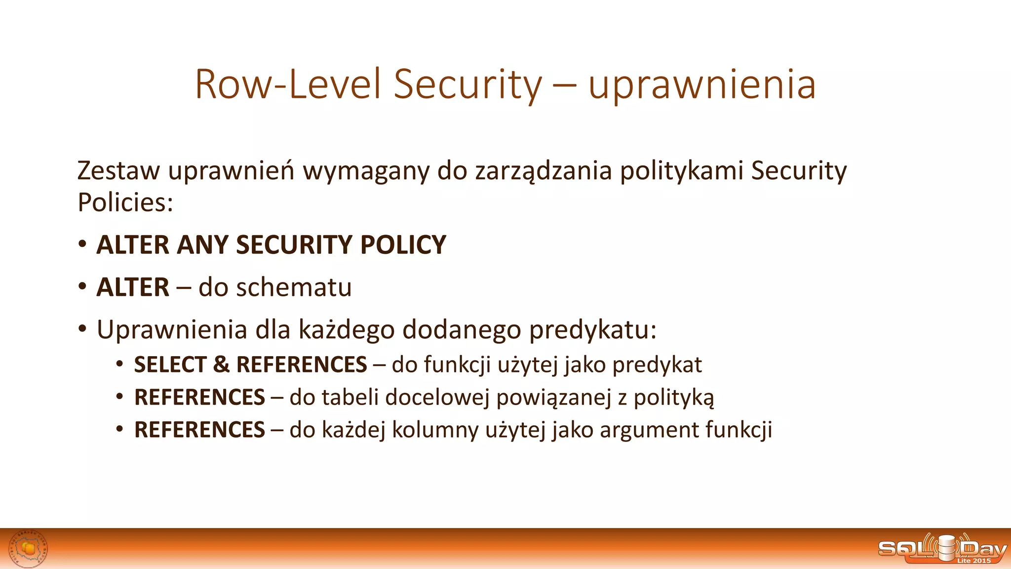 Row-Level Security – uprawnienia
Zestaw uprawnień wymagany do zarządzania politykami Security
Policies:
• ALTER ANY SECURITY POLICY
• ALTER – do schematu
• Uprawnienia dla każdego dodanego predykatu:
• SELECT & REFERENCES – do funkcji użytej jako predykat
• REFERENCES – do tabeli docelowej powiązanej z polityką
• REFERENCES – do każdej kolumny użytej jako argument funkcji
 