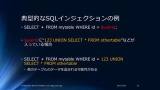 典型的なSQLインジェクションの例
• SELECT ＊ FROM mytable WHERE id = $userid;
• $useridに“123 UNION SELECT * FROM othertable”などが
入っている場合
• ...
