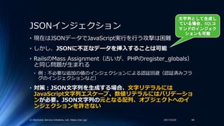 JSONインジェクション
• 現在はJSONデータでJavaScript実行を行う攻撃は困難
• しかし、JSONに不正なデータを挿入することは可能
• RailsのMass Assignment（古いが、PHPのregister_global...