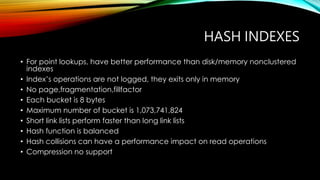 HASH INDEXES
• For point lookups, have better performance than disk/memory nonclustered
indexes
• Index’s operations are not logged, they exits only in memory
• No page,fragmentation,fillfactor
• Each bucket is 8 bytes
• Maximum number of bucket is 1,073,741,824
• Short link lists perform faster than long link lists
• Hash function is balanced
• Hash collisions can have a performance impact on read operations
• Compression no support
 