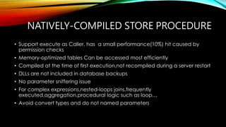 NATIVELY-COMPILED STORE PROCEDURE
• Support execute as Caller, has a small performance(10%) hit caused by
permission checks
• Memory-optimized tables Can be accessed most efficiently
• Compiled at the time of first execution,not recompiled during a server restart
• DLLs are not included in database backups
• No parameter sniffering issue
• For complex expressions,nested-loops joins,frequently
executed,aggregation,procedural logic such as loop…
• Avoid convert types and do not named parameters
 