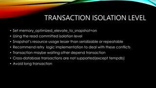 TRANSACTION ISOLATION LEVEL
• Set memory_optimized_elevate_to_snapshot=on
• Using the read committed isolation level
• Snapshot’s resource usage lesser than serializable or repeatable
• Recommend retry logic implementation to deal with these conflicts
• Transaction maybe waiting other depend transaction
• Cross-database transactions are not supported(except tempdb)
• Avoid long transaction
 