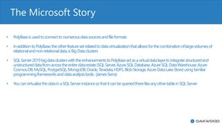The Microsoft Story
• PolyBaseisusedtoconnecttonumerousdatasourcesandfileformats
• InadditiontoPolyBase,theotherfeaturesetrelatedtodatavirtualizationthatallowsforthecombinationoflargevolumesof
relationalandnon-relationaldata,isBigDataclusters
• SQLServer2019bigdataclusterswiththeenhancementstoPolyBaseactasavirtualdatalayertointegratestructuredand
unstructureddatafromacrosstheentiredataestate(SQLServer,AzureSQLDatabase,AzureSQLDataWarehouse,Azure
CosmosDB,MySQL,PostgreSQL,MongoDB,Oracle,Teradata,HDFS,BlobStorage,AzureDataLakeStore)usingfamiliar
programmingframeworksanddataanalysistools: (JamesSerra)
• YoucanvirtualizethedatainaSQLServerinstancesothatitcanbequeriedtherelikeanyothertableinSQLServer
 