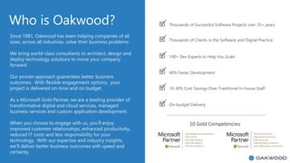 Who is Oakwood?
10 Gold Competencies
Since 1981, Oakwood has been helping companies of all
sizes, across all industries, solve their business problems.
We bring world-class consultants to architect, design and
deploy technology solutions to move your company
forward.
Our proven approach guarantees better business
outcomes. With flexible engagement options, your
project is delivered on-time and on budget.
As a Microsoft Gold Partner, we are a leading provider of
transformative digital and cloud services, managed
business services and custom application development.
When you choose to engage with us, you’ll enjoy
improved customer relationships, enhanced productivity,
reduced IT costs and less responsibility for your
technology. With our expertise and industry insights,
we’ll deliver better business outcomes with speed and
certainty.
Thousands of Successful Software Projects over 35+ years
100+ Dev Experts to Help You Scale
40% Faster Development
10-30% Cost Savings Over Traditional In-house Staff
On-budget Delivery
Thousands of Clients in the Software and Digital Practice
 