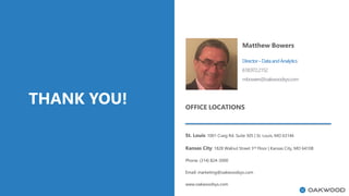 THANK YOU!
Matthew Bowers
Director–DataandAnalytics
618.972.2152
mbowers@oakwoodsys.com
OFFICE LOCATIONS
St. Louis: 1001 Craig Rd. Suite 305 | St. Louis, MO 63146
Kansas City: 1828 Walnut Street 3rd Floor | Kansas City, MO 64108
Phone: (314) 824-3000
Email: marketing@oakwoodsys.com
www.oakwoodsys.com
 