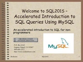 Bookstore SQL201S 1
An accelerated introduction to SQL for non-
programmers
P.O. Box 6142
Laguna Niguel, CA 92607
949-489-1472
http://www.ocdatabases.com
Welcome to SQL201S –
Accelerated Introduction to
SQL Queries Using MySQL
 