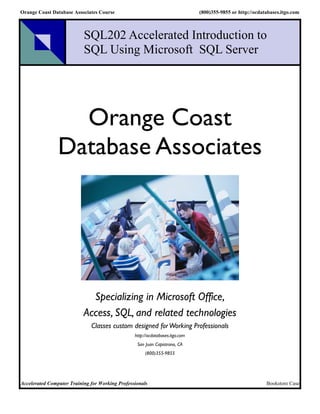 Orange Coast Database Associates Course                                        (800)355-9855 or http://ocdatabases.itgo.com



                           SQL202 Accelerated Introduction to
                           SQL Using Microsoft SQL Server




                  Orange Coast
                Database Associates




                             Specializing in Microsoft Office,
                           Access, SQL, and related technologies
                              Classes custom designed for Working Professionals
                                                 http://ocdatabases.itgo.com
                                                  San Juan Capistrano, CA
                                                      (800)355-9855




Accelerated Computer Training for Working Professionals                                                     Bookstore Case
 