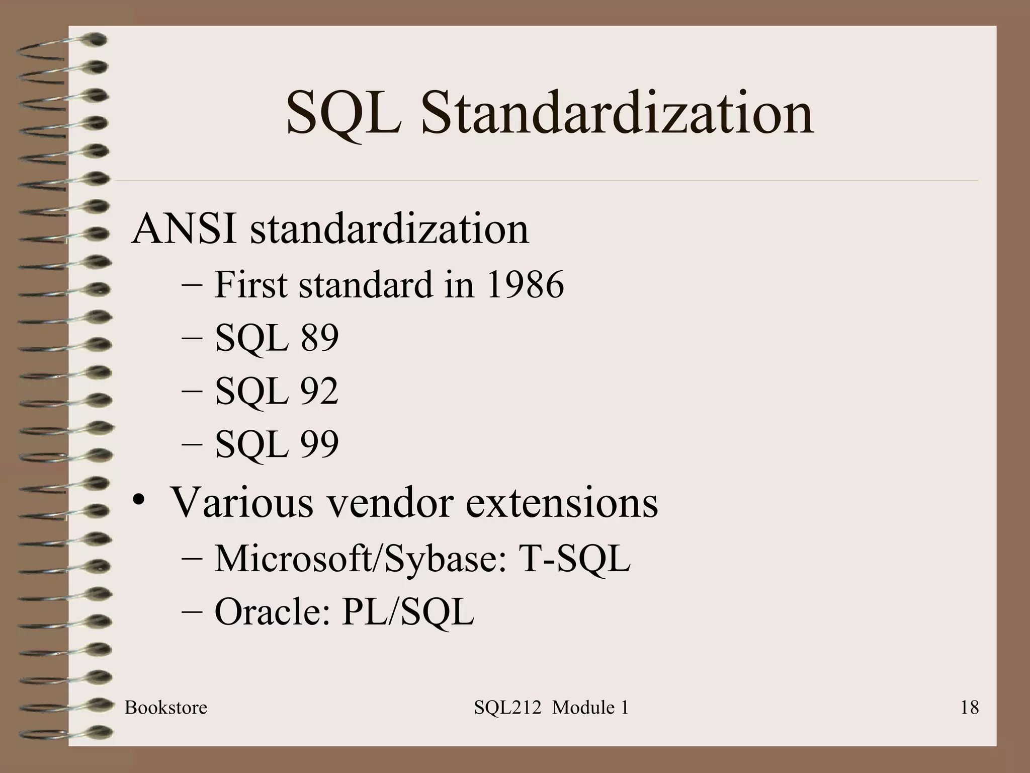 SQL Standardization ANSI standardization First standard in 1986 SQL 89 SQL 92 SQL 99 Various vendor extensions Microsoft/Sybase: T-SQL Oracle: PL/SQL Bookstore SQL212  Module 1 