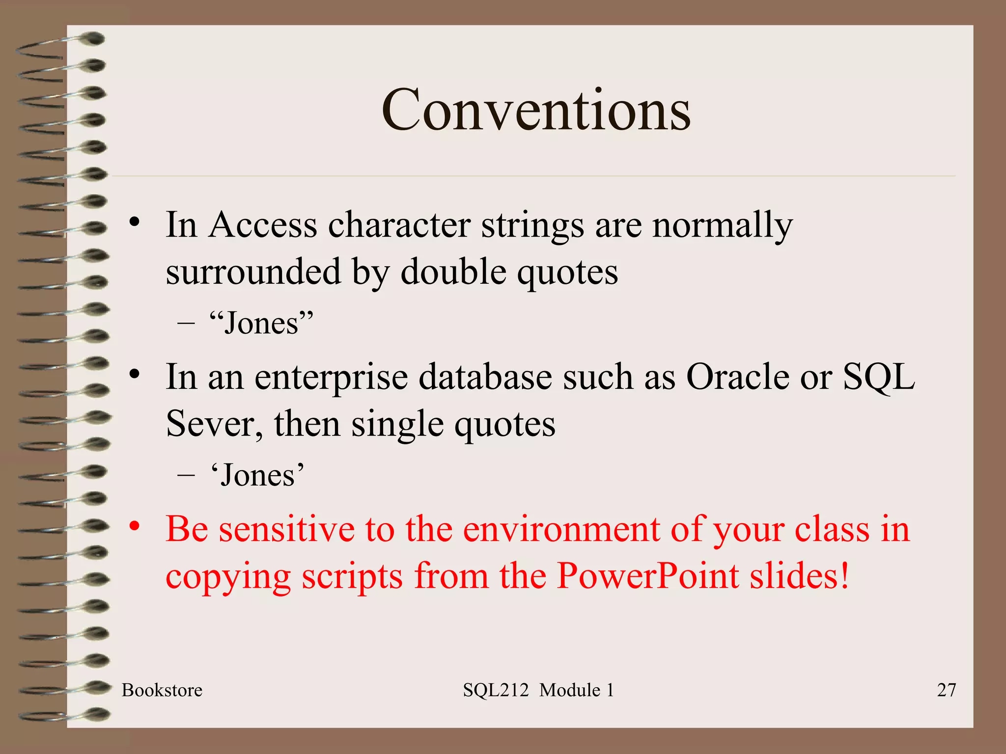 Conventions In Access character strings are normally surrounded by double quotes “ Jones” In an enterprise database such as Oracle or SQL Sever, then single quotes ‘ Jones’ Be   sensitive to the environment of your class in copying scripts from the PowerPoint slides! Bookstore SQL212  Module 1 