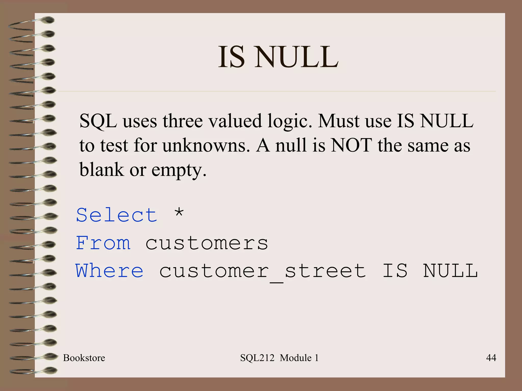 IS NULL Bookstore SQL212  Module 1 Select  * From  customers Where  customer_street IS NULL  SQL uses three valued logic. Must use IS NULL to test for unknowns. A null is NOT the same as blank or empty. 