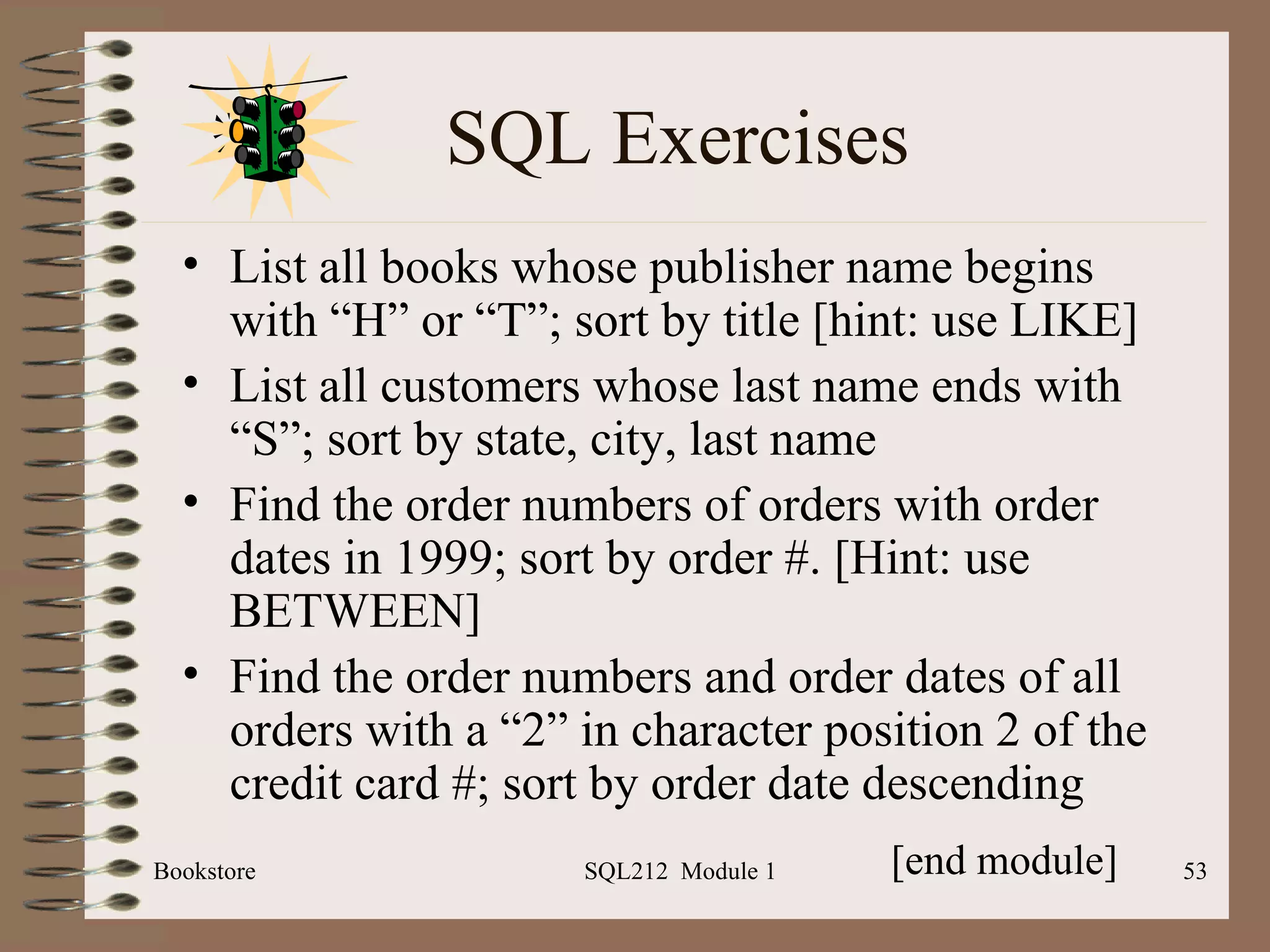 SQL Exercises List all books whose publisher name begins with “H” or “T”; sort by title [hint: use LIKE] List all customers whose last name ends with “S”; sort by state, city, last name Find the order numbers of orders with order dates in 1999; sort by order #. [Hint: use BETWEEN] Find the order numbers and order dates of all orders with a “2” in character position 2 of the credit card #; sort by order date descending Bookstore SQL212  Module 1 [end module] 