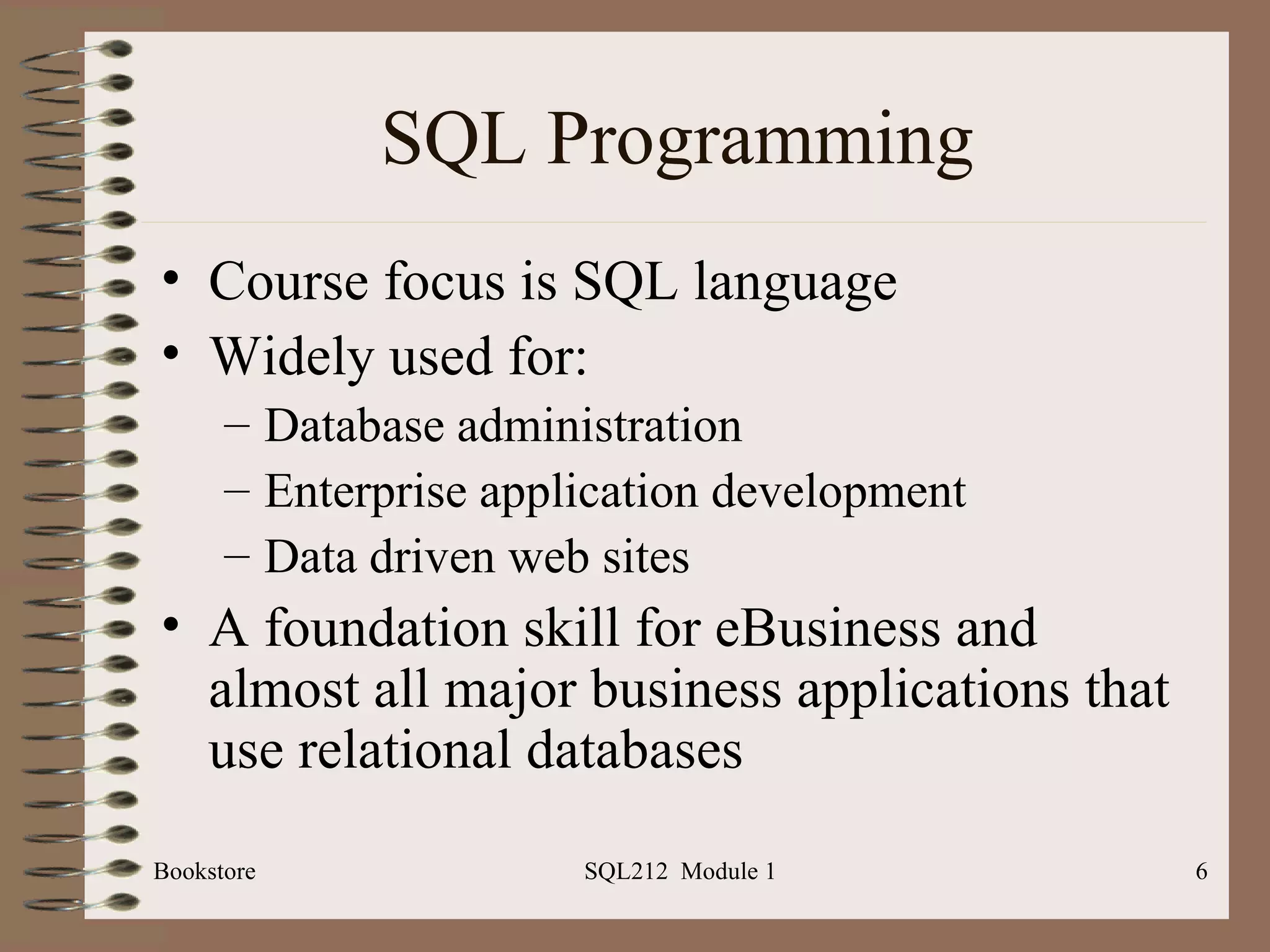 SQL Programming Course focus is SQL language Widely used for: Database administration Enterprise application development Data driven web sites A foundation skill for eBusiness and almost all major business applications that use relational databases Bookstore SQL212  Module 1 