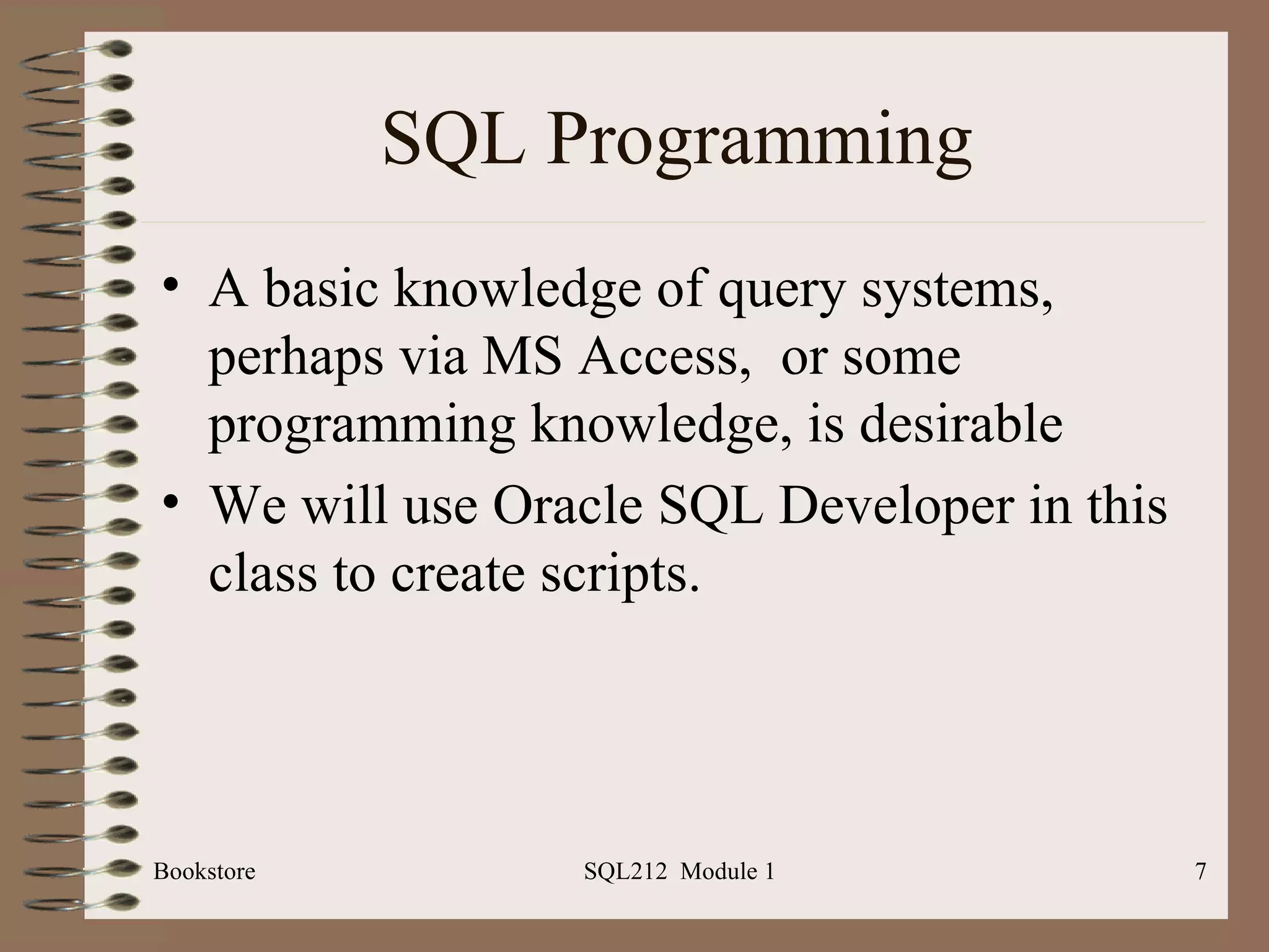 SQL Programming A basic knowledge of query systems, perhaps via MS Access,  or some programming knowledge, is desirable We will use Oracle SQL Developer in this class to create scripts. Bookstore SQL212  Module 1 