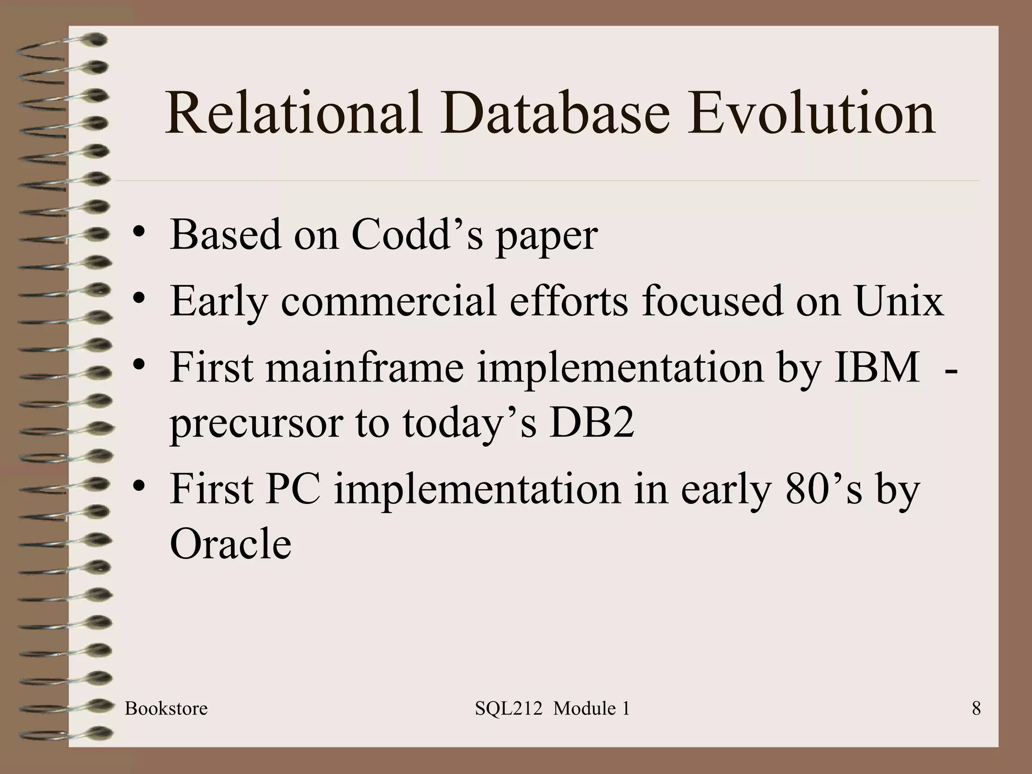 Relational Database Evolution Based on Codd’s paper Early commercial efforts focused on Unix First mainframe implementation by IBM  - precursor to today’s DB2 First PC implementation in early 80’s by Oracle Bookstore SQL212  Module 1 