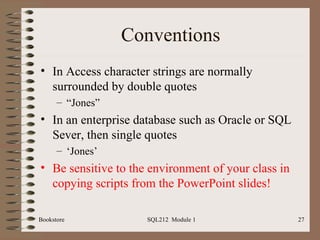 Conventions In Access character strings are normally surrounded by double quotes “ Jones” In an enterprise database such as Oracle or SQL Sever, then single quotes ‘ Jones’ Be   sensitive to the environment of your class in copying scripts from the PowerPoint slides! Bookstore SQL212  Module 1 