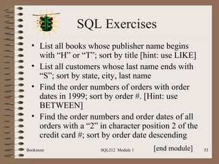 SQL Exercises List all books whose publisher name begins with “H” or “T”; sort by title [hint: use LIKE] List all customers whose last name ends with “S”; sort by state, city, last name Find the order numbers of orders with order dates in 1999; sort by order #. [Hint: use BETWEEN] Find the order numbers and order dates of all orders with a “2” in character position 2 of the credit card #; sort by order date descending Bookstore SQL212  Module 1 [end module] 