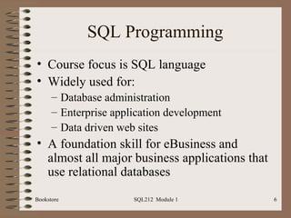 SQL Programming Course focus is SQL language Widely used for: Database administration Enterprise application development Data driven web sites A foundation skill for eBusiness and almost all major business applications that use relational databases Bookstore SQL212  Module 1 