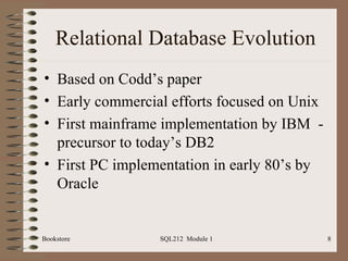 Relational Database Evolution Based on Codd’s paper Early commercial efforts focused on Unix First mainframe implementation by IBM  - precursor to today’s DB2 First PC implementation in early 80’s by Oracle Bookstore SQL212  Module 1 
