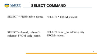 SELECT COMMAND
SELECT * FROM table_name;
SELECT column1, column3,
column4 FROM table_name;
16
SELECT * FROM student;
SELECT enroll_no, address, city
FROM student;
 