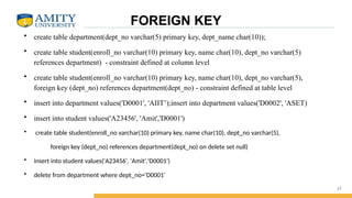 FOREIGN KEY
• create table department(dept_no varchar(5) primary key, dept_name char(10));
• create table student(enroll_no varchar(10) primary key, name char(10), dept_no varchar(5)
references department) - constraint defined at column level
• create table student(enroll_no varchar(10) primary key, name char(10), dept_no varchar(5),
foreign key (dept_no) references department(dept_no) - constraint defined at table level
• insert into department values('D0001', 'AIIT’);insert into department values('D0002', 'ASET)
• insert into student values('A23456', 'Amit','D0001')
• create table student(enroll_no varchar(10) primary key, name char(10), dept_no varchar(5),
foreign key (dept_no) references department(dept_no) on delete set null)
• insert into student values('A23456', 'Amit','D0001')
• delete from department where dept_no='D0001'
17
 