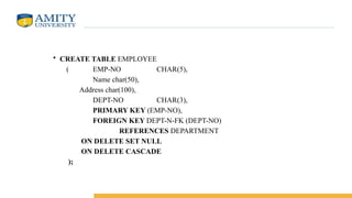 • CREATE TABLE EMPLOYEE
( EMP-NO CHAR(5),
Name char(50),
Address char(100),
DEPT-NO CHAR(3),
PRIMARY KEY (EMP-NO),
FOREIGN KEY DEPT-N-FK (DEPT-NO)
REFERENCES DEPARTMENT
ON DELETE SET NULL
ON DELETE CASCADE
);
 