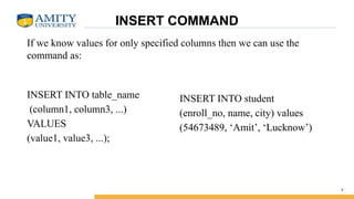 INSERT COMMAND
INSERT INTO table_name
(column1, column3, ...)
VALUES
(value1, value3, ...);
4
INSERT INTO student
(enroll_no, name, city) values
(54673489, ‘Amit’, ‘Lucknow’)
If we know values for only specified columns then we can use the
command as:
 