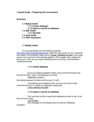 1.Install Guide – Preparing the environment


Summary

       1.1 MySql install
             1.1.1 Create database
             1.1.2 Import a sql file to database
       1.2 JRE install
             1.2.1 Set Path
       1.3 Jena install
       1.4 .NET framework


       1.1 MySql install

        You can get MySQL from the following address:
http://dev.mysql.com/downloads/mysql, select the right version for you, download
and install it. Go to MySQL folder and run mysql_installservice.bat to set mysql
server to be a service on the windows platform, if the installer didn`t already do
that for you. Then you can check if MySql service is running in Administrative
Tools/Services tab.

              1.1.1 Create database


               Go to your MySql installation folder using Command Prompt and
into the bin folder. Type in the following command :
               mysql.exe -u root -p
(the default password is blank and the user is "root").
            If everything was installed correct, now you are on the mysql
command line tool. To create our database, simply type:
            create database facultate

              1.1.2 Import a sql file to database

             First, we have to tell to mysql what database we want to use, to do
that we have to type:
             use facultate
             (the message from the MySql server should be "Database
changed").
 