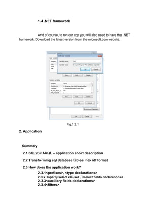 1.4 .NET framework



            And of course, to run our app you will also need to have the .NET
framework. Download the latest version from the microsoft.com website.




                                 Fig.1.2.1

2. Application



 Summary

  2.1 SQL2SPARQL – application short description

  2.2 Transforming sql database tables into rdf format

  2.3 How does the application work?
             2.3.1<prefixes>, <type declarations>
             2.3.2 <sparql select clause>, <select fields declarations>
             2.3.3<auxiliary fields declarations>
             2.3.4<filters>
 