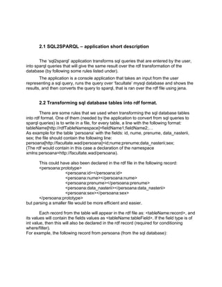 2.1 SQL2SPARQL – application short description


       The „sql2sparql‟ application transforms sql queries that are entered by the user,
into sparql queries that will give the same result over the rdf transformation of the
database (by following some rules listed under).
       The application is a console application that takes an input from the user
representing a sql query, runs the query over „facultate‟ mysql database and shows the
results, and then converts the query to sparql, that is ran over the rdf file using jena.


       2.2 Transforming sql database tables into rdf format.

        There are some rules that we used when transforming the sql database tables
into rdf format. One of them (needed by the application to convert from sql queries to
sparql queries) is to write in a file, for every table, a line with the following format:
tableName[http://rdfTableNamespace]=fieldName1;fieldName2;…
As example for the table „persoana‟ with the fields: id, nume, prenume, data_nasterii,
sex; the file should contain the following line:
persoana[http://facultate.wad/persoana]=id;nume;prenume;data_nasterii;sex;
(The rdf would contain in this case a declaration of the namespace
xmlns:persoana=http://facultate.wad/persoana).

       This could have also been declared in the rdf file in the following record:
       <persoana:prototype>
                    <persoana:id></persoana:id>
                    <persoana:nume></persoana:nume>
                    <persoana:prenume></persoana:prenume>
                    <persoana:data_nasterii></persoana:data_nasterii>
                    <persoana:sex></persoana:sex>
       </persoana:prototype>
but parsing a smaller file would be more efficient and easier.

        Each record from the table will appear in the rdf file as: <tableName:record>, and
its values will contain the fields values as <tableName:tableField>. If the field type is of
int value, then this will also be declared in the rdf record (required for conditioning
where/filter).
For example, the following record from persoana (from the sql database):
 