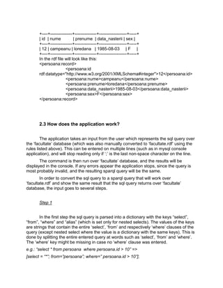 +----+---------------+---------------+-------------------+-----+
       | id | nume           | prenume | data_nasterii | sex |
       +----+---------------+---------------+-------------------+-----+
       | 12 | campeanu | loredana | 1985-08-03 | F |
       +----+---------------+---------------+-------------------+-----+
       In the rdf file will look like this:
       <persoana:record>
                        <persoana:id
       rdf:datatype="http://www.w3.org/2001/XMLSchema#integer">12</persoana:id>
                        <persoana:nume>campeanu</persoana:nume>
                        <persoana:prenume>loredana</persoana:prenume>
                        <persoana:data_nasterii>1985-08-03</persoana:data_nasterii>
                        <persoana:sex>F</persoana:sex>
       </persoana:record>




       2.3 How does the application work?


        The application takes an input from the user which represents the sql query over
the „facultate‟ database (which was also manually converted to „facultate.rdf‟ using the
rules listed above). This can be entered on multiple lines (such as in mysql console
application), and will stop reading only if „;‟ is the last non-space character on the line.
       The command is then run over „facultate‟ database, and the results will be
displayed in the console. If any errors appear the application stops, since the query is
most probably invalid, and the resulting sparql query will be the same.
        In order to convert the sql query to a sparql query that will work over
„facultate.rdf‟ and show the same result that the sql query returns over „facultate‟
database, the input goes to several steps.


       Step 1


        In the first step the sql query is parsed into a dictionary with the keys “select”,
“from”, “where” and “alias” (which is set only for nested selects). The values of the keys
are strings that contain the entire „select‟, „from‟ and respectively „where‟ clauses of the
query (except nested select where the value is a dictionary with the same keys). This is
done by splitting the entire entered query at words such as „select‟, „from‟ and „where‟.
The „where‟ key might be missing in case no „where‟ clause was entered.
e.g.: “select * from persoana where persoana.id > 10” =>
[select = “*”; from=”persoana”; where=” persoana.id > 10”];
 