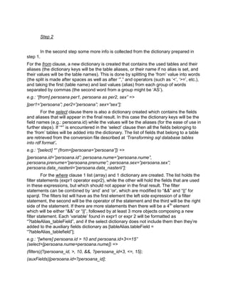 Step 2


       In the second step some more info is collected from the dictionary prepared in
step 1.
For the from clause, a new dictionary is created that contains the used tables and their
aliases (the dictionary keys will be the table aliases, or their name if no alias is set, and
their values will be the table names). This is done by splitting the „from‟ value into words
(the split is made after spaces as well as after „”,” and operators (such as „<‟, „>=‟, etc.),
and taking the first (table name) and last values (alias) from each group of words
separated by commas (the second word from a group might be „AS‟).
e.g.: “[from] persoana per1, persoana as per2, sex” =>
[per1=”persoana”; per2=”persoana”; sex=”sex”];
        For the select clause there is also a dictionary created which contains the fields
and aliases that will appear in the final result. In this case the dictionary keys will be the
field names (e.g.: persoana.id) while the values will be the aliases (for the ease of use in
further steps). If “*” is encountered in the „select‟ clause then all the fields belonging to
the „from‟ tables will be added into the dictionary. The list of fields that belong to a table
are retrieved from the conversion file described at „Transforming sql database tables
into rdf format‟.
e.g.: “[select] *” (from=[persoana=”persoana”]) =>
[persoana.id=”persoana.id”; persoana.nume=”persoana.nume”,
persoana.prenume=”persoana.prenume”; persoana.sex=”persoana.sex”;
persoana.data_nasterii=”persoana.data_nasterii”];
         For the where clause 1 list (array) and 1 dictionary are created. The list holds the
filter statements (expr1 operator expr2), while the other will hold the fields that are used
in these expressions, but which should not appear in the final result. The filter
statements can be combined by „and‟ and „or‟, which are modified to “&&” and “||” for
sparql. The filters list will have as the first element the left side expression of a filter
statement, the second will be the operator of the statement and the third will be the right
side of the statement. If there are more statements then there will be a 4 th element
which will be either “&&” or “||”, followed by at least 3 more objects composing a new
filter statement. Each „variable‟ found in expr1 or expr 2 will be formatted as
“?tableAlias_tableField”, and if the select dictionary does not include them then they‟re
added to the auxiliary fields dictionary as [tableAlias.tableField =
“?tableAlias_tablefield”];
e.g.: “[where] persoana.id > 10 and persoana.id+3<=15”
(select=[persoana.nume=persoana.nume]) =>
(filters){?persoana_id, >, 10, &&, ?persoana_id+3, <=, 15};
(auxFields)[persoana.id=?persoana_id];
 