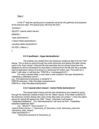 Step 3


       In the 3rd step the sparql query is prepared using the info gathered and prepared
at the previous step. The sparql query will have the form:
<prefixes>
SELECT <sparql select clause>
WHERE {
<type declarations> .
<‟select‟ fields declarations> .
<auxiliary fields declarations>
FILTER ( <filters> )
}

                2.3.1<prefixes>, <type declarations>

                The prefixes are created from the dictionary created at step 2 for the „from‟
clause. This is done by going through the entire dictionary and getting the table names
used in the „from‟ clause. Using the file that describes the conversion rules from the
database to rdf the namespace for that table is retrieved from the file (the file is actually
read at application startup and stored in a dictionary for further use). The prefix for a
table „t‟ with alias „a‟ will look like: “PREFIX a: <namespaceForT>”.
        For every included table, a new value is also created in the type declarations:
“tableAlias a tableAlias:record”;
e.g.: (from)[persoana=persoana; s=student] =>
PREFIX persoana: <http://facultate.wad/persoana>
PREFIX s: <http://facultate.wad/student>

                2.3.2 <sparql select clause>, <select fields declarations>

                The sparql select clause and the type declarations are created by going
through the dictionary created at step 2 for the „select‟ clause. If the fields contained in
the dictionary contain aliases (the value of the alias does not contain “.”) then the select
clause for sparql will append the „field‟ “?alias”, otherwise it will append
“?tableAlias.fieldName”. The “field declarations” will have the form: “?tableAlias
tableAlias:tableField „field‟”.
        e.g.: “SELECT * from ersoana” =>
<sparql select clause> = “?persoana_id ?persoana_nume ?persoana_prenume
?persoana_data_nasterii”
<field declarations> =
        “?persoana persoana:id ?persoana_id .
 