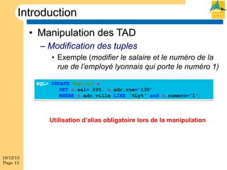 Introduction
•  Manipulation des TAD
–  Modification des tuples
•  Exemple (modifier le salaire et le numéro de la
rue de l’employé lyonnais qui porte le numéro 1)
SQL> UPDATE Employe e
SET e.sal= 200, e.adr.rue=’130'
WHERE e.adr.ville LIKE '%Ly%' and e.numero='1';

Utilisation d’alias obligatoire lors de la manipulation

10/12/13
Page 13

 