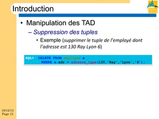 Introduction
•  Manipulation des TAD
–  Suppression des tuples
•  Exemple (supprimer(le(tuple(de(l’employé(dont(
l’adresse(est(130(Ray(Lyon(6)
SQL>

10/12/13
Page 15

DELETE FROM employes e
WHERE e.adr = adresse_type(130,’Ray',’Lyon',’6’);

 
