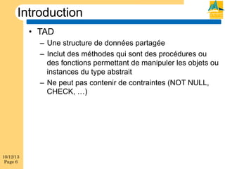 Introduction
•  TAD
–  Une structure de données partagée
–  Inclut des méthodes qui sont des procédures ou
des fonctions permettant de manipuler les objets ou
instances du type abstrait
–  Ne peut pas contenir de contraintes (NOT NULL,
CHECK, …)

10/12/13
Page 6

 
